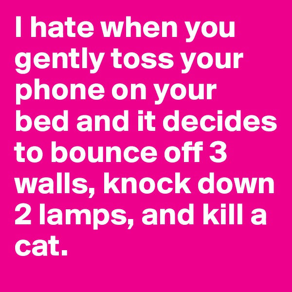 I hate when you gently toss your phone on your bed and it decides to bounce off 3 walls, knock down 2 lamps, and kill a cat.