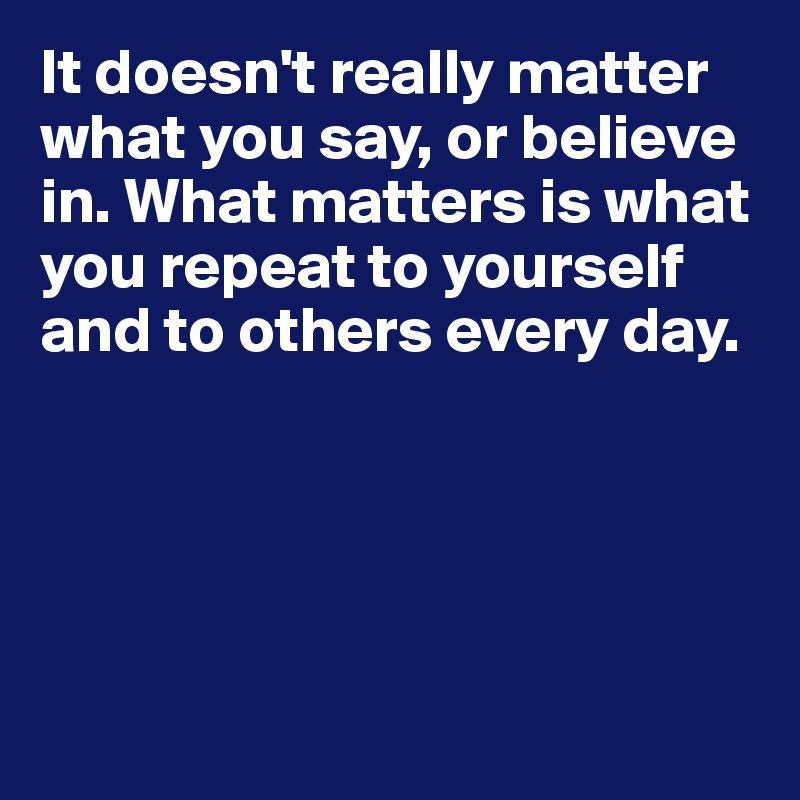 It doesn't really matter what you say, or believe in. What matters is what you repeat to yourself and to others every day.





