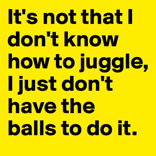 It's not that I don't know how to juggle, I just don't have the balls to do it.