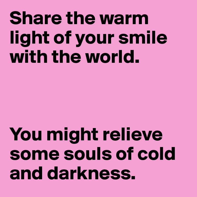 Share the warm light of your smile with the world.



You might relieve some souls of cold and darkness.