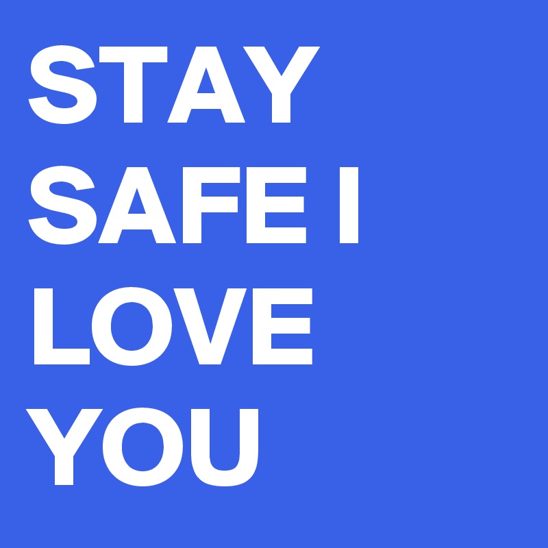 STAY SAFE I LOVE YOU