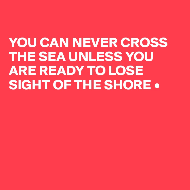 

YOU CAN NEVER CROSS THE SEA UNLESS YOU ARE READY TO LOSE SIGHT OF THE SHORE •





