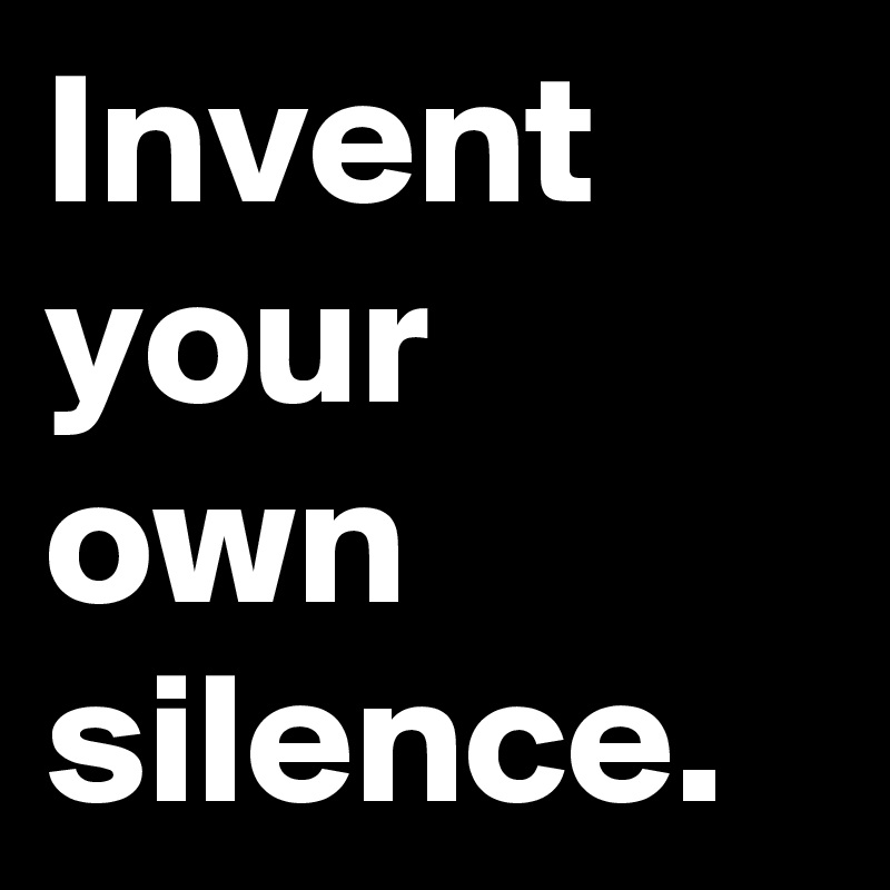 Invent your own silence.