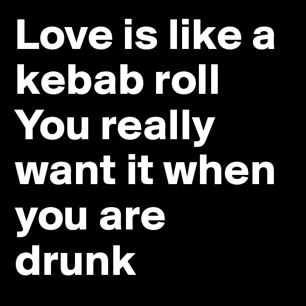 Love is like a kebab roll
You really want it when you are drunk
