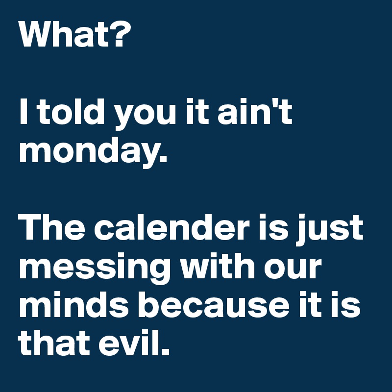 What?

I told you it ain't monday.

The calender is just messing with our minds because it is that evil.