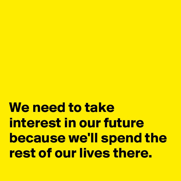 





We need to take interest in our future because we'll spend the rest of our lives there.