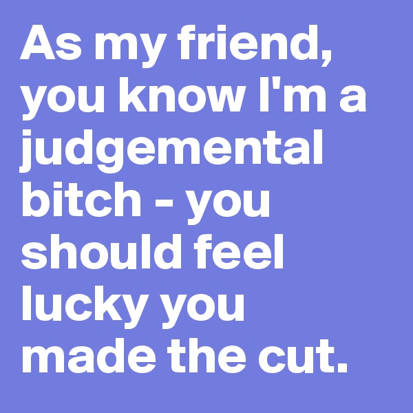 As my friend, you know I'm a judgemental bitch - you should feel lucky you made the cut.