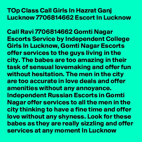 TOp Class Call Girls In Hazrat Ganj Lucknow 7706814662 Escort In Lucknow

Call Ravi 7706814662 Gomti Nagar Escorts Service by Independent College Girls In Lucknow, Gomti Nagar Escorts offer services to the guys living in the city. The babes are too amazing in their task of sensual lovemaking and offer fun without hesitation. The men in the city are too accurate in love deals and offer amenities without any annoyance. Independent Russian Escorts in Gomti Nagar offer services to all the men in the city thinking to have a fine time and offer love without any shyness. Look for these babes as they are really sizzling and offer services at any moment In Lucknow