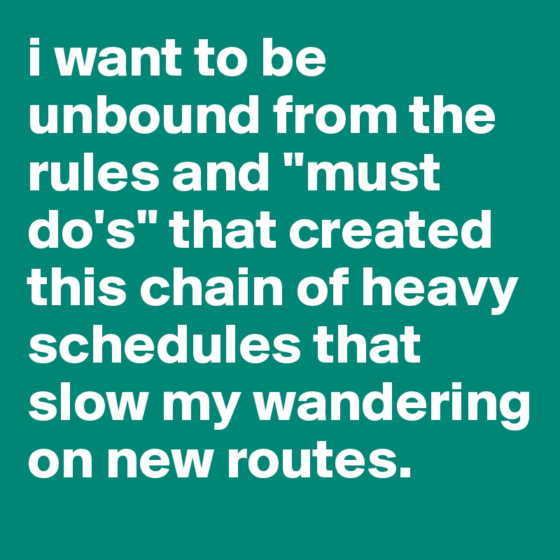 i want to be unbound from the rules and "must do's" that created this chain of heavy schedules that slow my wandering on new routes. 