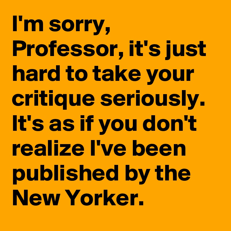 I'm sorry, Professor, it's just hard to take your critique seriously. It's as if you don't realize I've been published by the New Yorker.