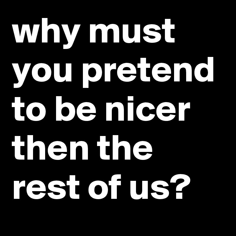 why must you pretend to be nicer then the rest of us?