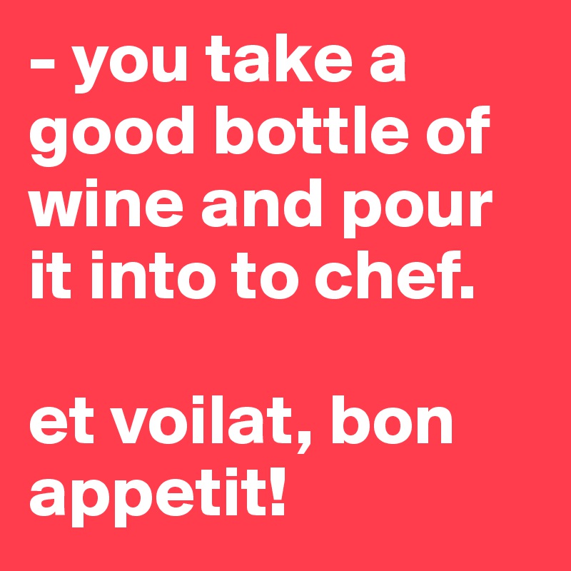 - you take a good bottle of wine and pour it into to chef.

et voilat, bon appetit!