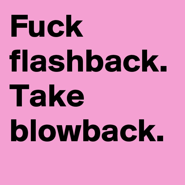 Fuck flashback. Take blowback.