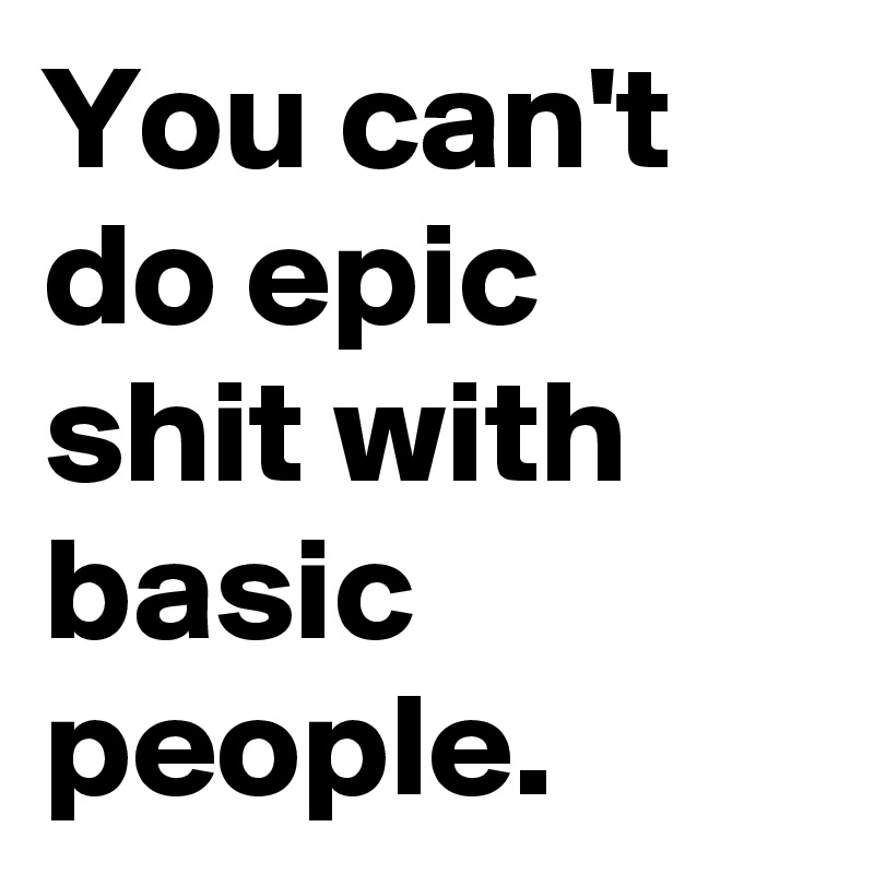 You can't do epic shit with basic people.