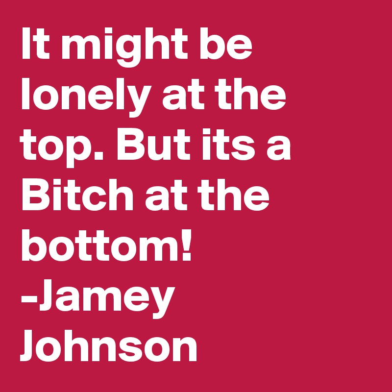 It might be lonely at the top. But its a Bitch at the bottom!
-Jamey Johnson