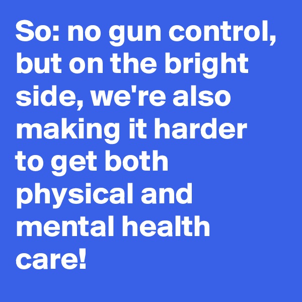 So: no gun control, but on the bright side, we're also making it harder to get both physical and mental health care!