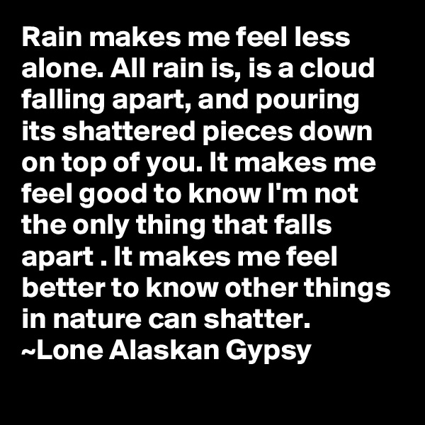 Rain makes me feel less alone. All rain is, is a cloud falling apart, and pouring its shattered pieces down on top of you. It makes me feel good to know I'm not the only thing that falls apart . It makes me feel better to know other things in nature can shatter.
~Lone Alaskan Gypsy