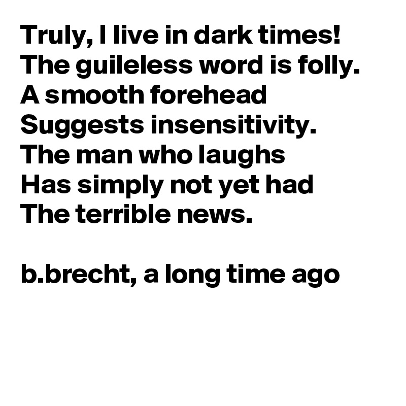 Truly, I live in dark times!
The guileless word is folly. A smooth forehead
Suggests insensitivity. 
The man who laughs
Has simply not yet had
The terrible news.

b.brecht, a long time ago


