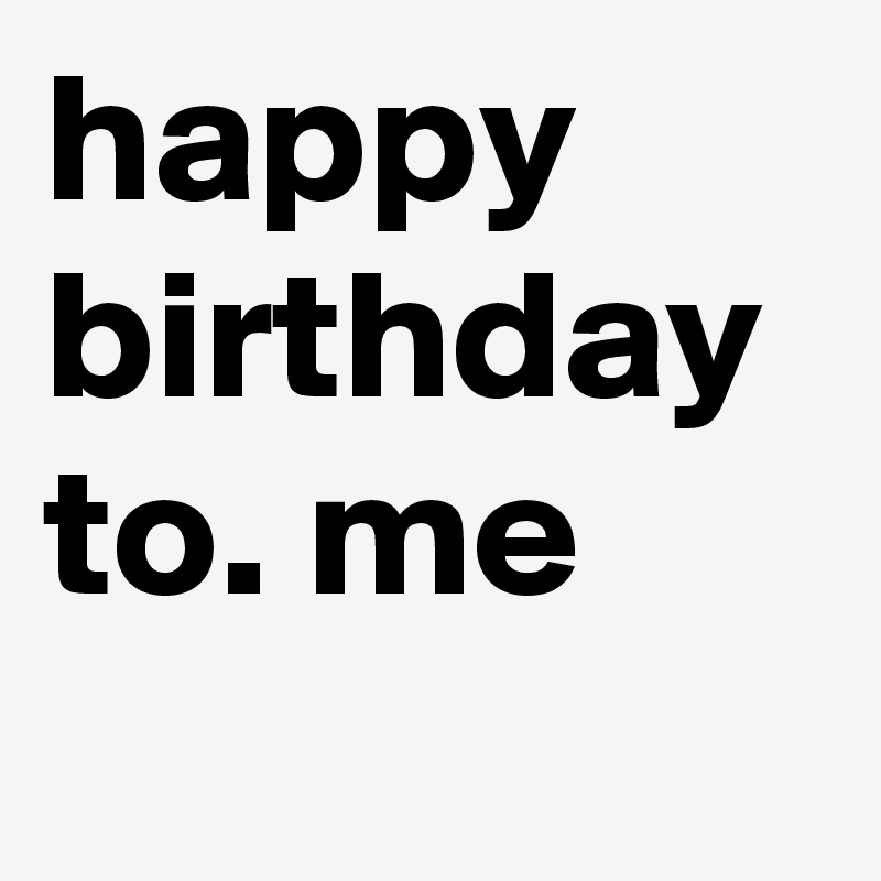 happy birthday to. me
