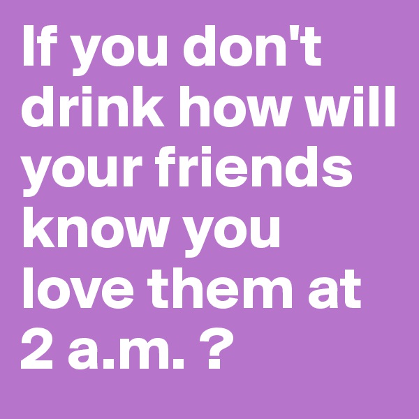 If you don't drink how will your friends know you love them at 2 a.m. ?