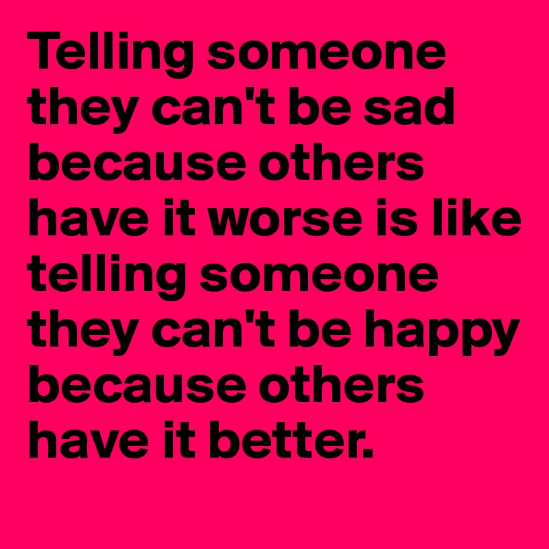 Telling someone they can't be sad because others have it worse is like telling someone they can't be happy because others have it better.