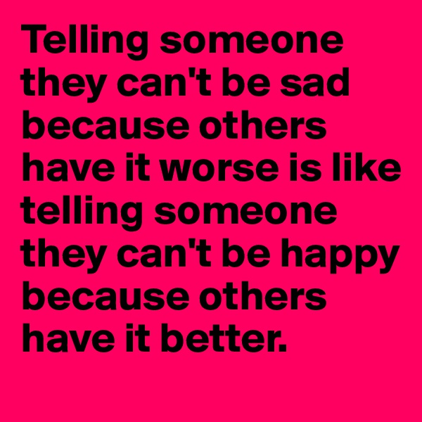 Telling someone they can't be sad because others have it worse is like telling someone they can't be happy because others have it better.