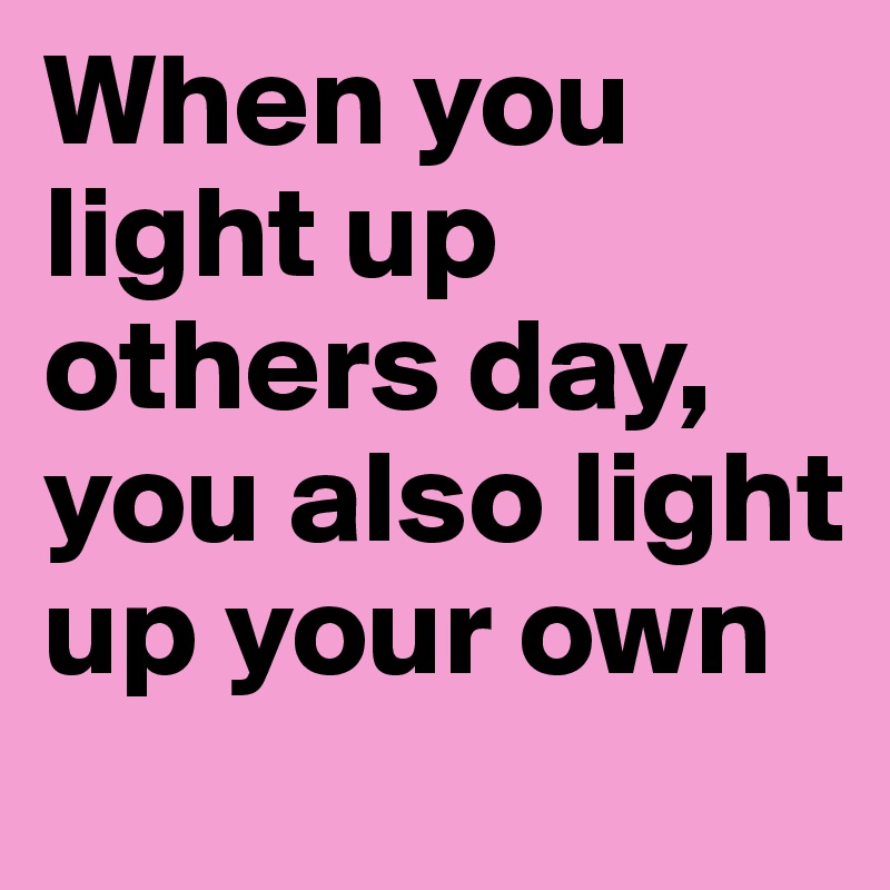 When you light up others day, you also light up your own