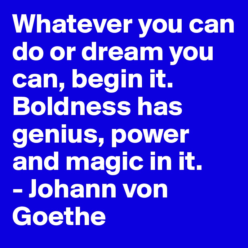 Whatever you can do or dream you can, begin it. Boldness has genius, power and magic in it.
- Johann von Goethe
