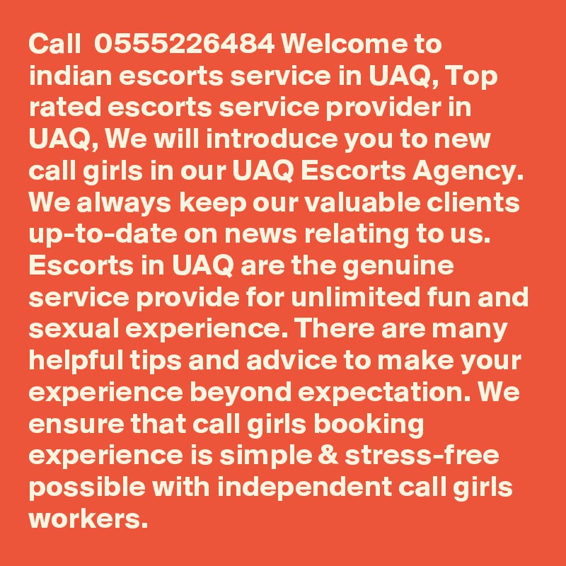 Call  0555226484 Welcome to indian escorts service in UAQ, Top rated escorts service provider in UAQ, We will introduce you to new call girls in our UAQ Escorts Agency. We always keep our valuable clients up-to-date on news relating to us. Escorts in UAQ are the genuine service provide for unlimited fun and sexual experience. There are many helpful tips and advice to make your experience beyond expectation. We ensure that call girls booking experience is simple & stress-free possible with independent call girls workers.