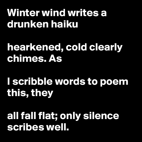 Winter wind writes a drunken haiku

hearkened, cold clearly chimes. As

I scribble words to poem this, they

all fall flat; only silence scribes well.