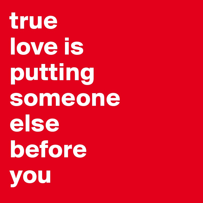 true 
love is 
putting 
someone 
else 
before 
you