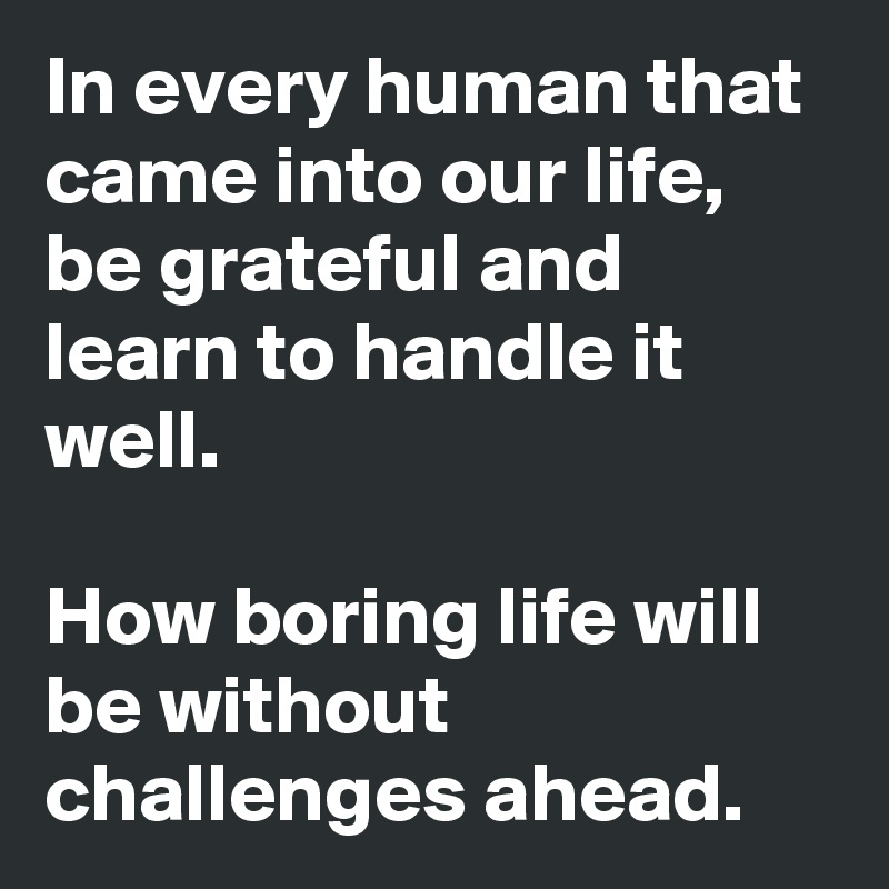 In every human that came into our life, be grateful and learn to handle it well.

How boring life will be without challenges ahead.