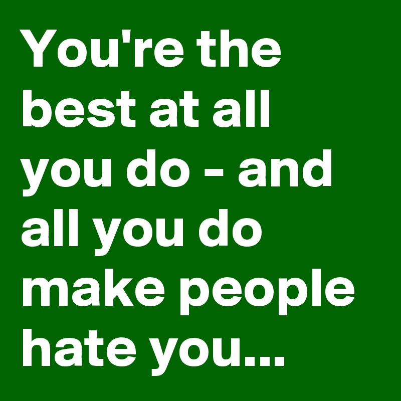 You're the best at all you do - and all you do make people  hate you...