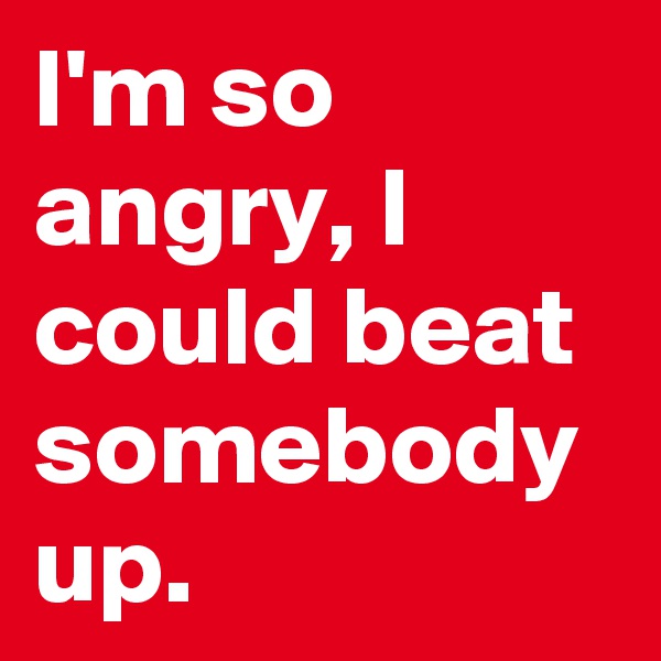 I'm so angry, I could beat somebody up.