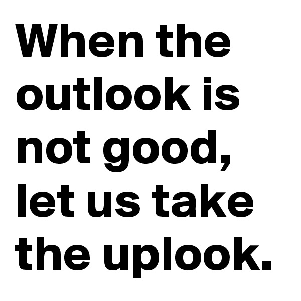 When the outlook is not good, let us take the uplook.