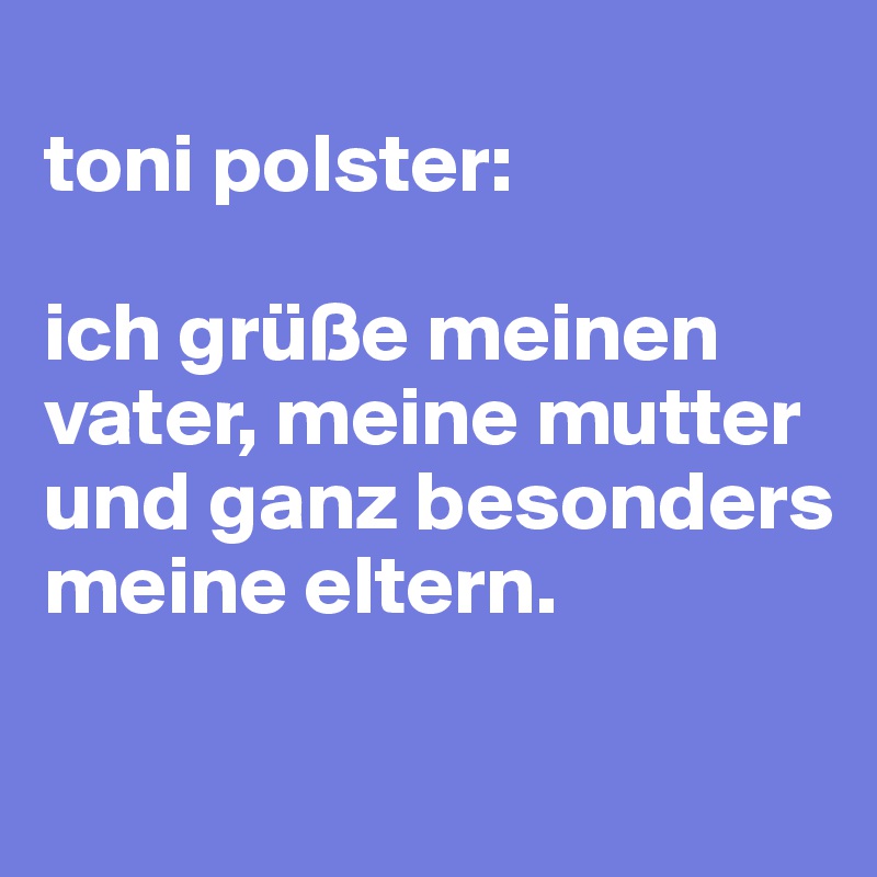 
toni polster:

ich grüße meinen vater, meine mutter und ganz besonders meine eltern.

