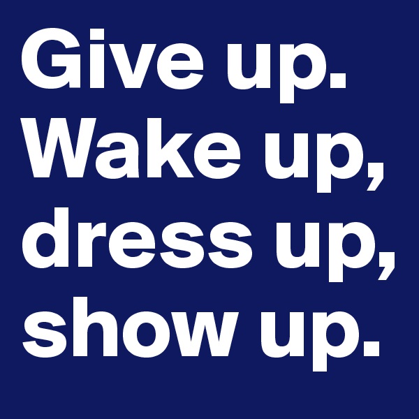 Give up.
Wake up, dress up, show up.