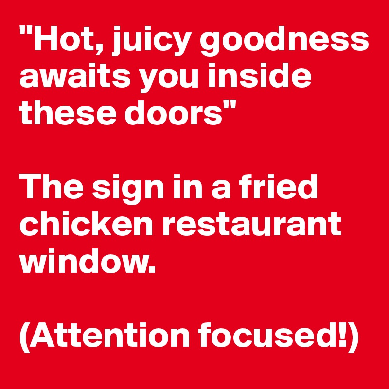 "Hot, juicy goodness awaits you inside these doors"

The sign in a fried chicken restaurant window.

(Attention focused!)