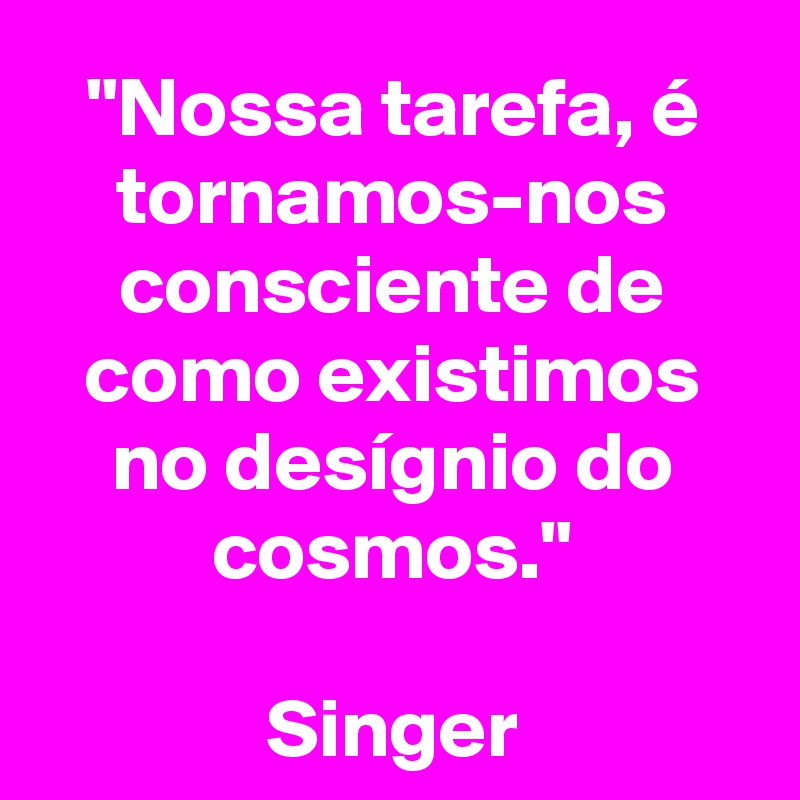 "Nossa tarefa, é tornamos-nos consciente de como existimos no desígnio do cosmos."

Singer