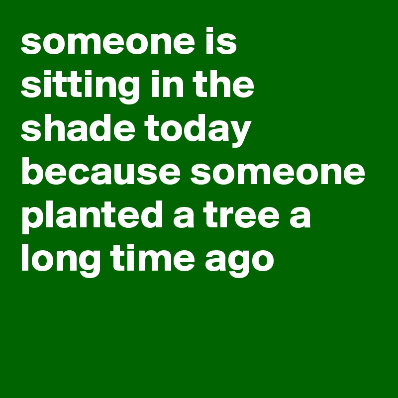 someone is sitting in the shade today because someone planted a tree a long time ago

