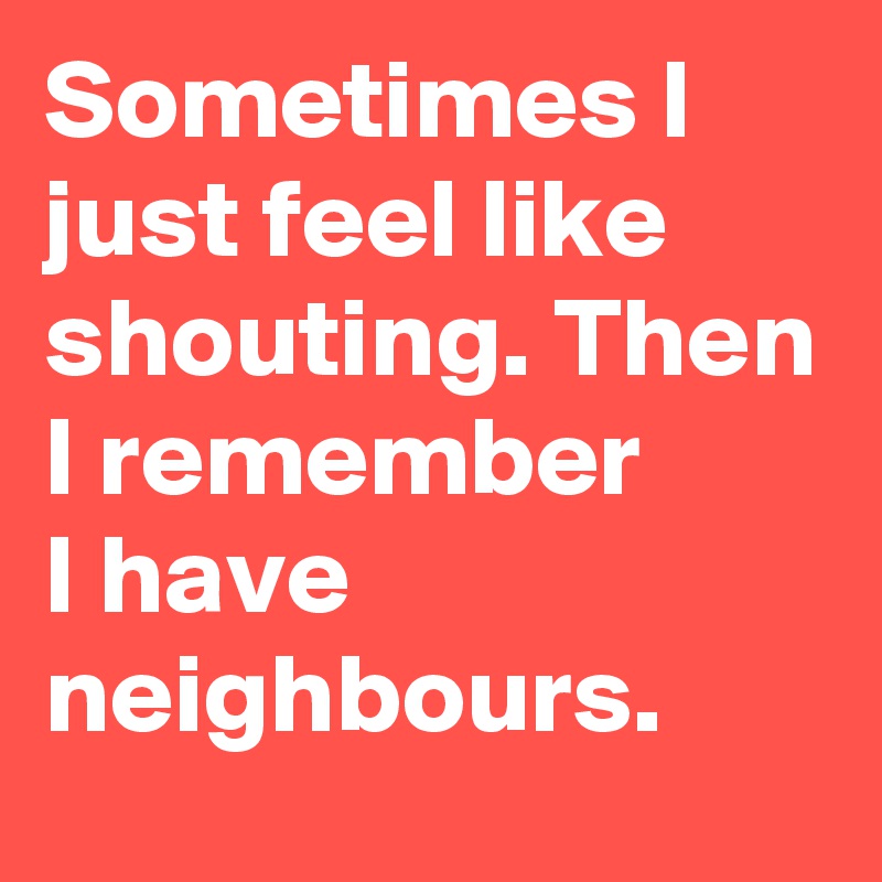 Sometimes I just feel like shouting. Then I remember       I have neighbours.