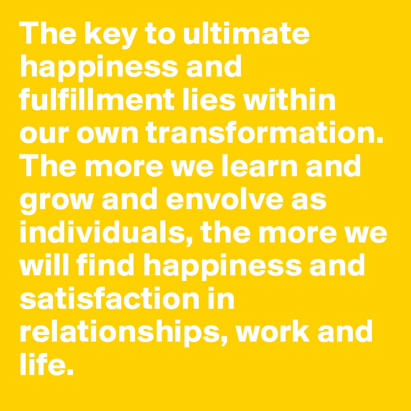 The key to ultimate happiness and fulfillment lies within our own transformation. The more we learn and grow and envolve as individuals, the more we will find happiness and satisfaction in relationships, work and life.