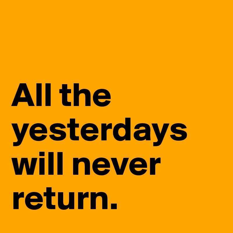 

All the yesterdays will never return. 