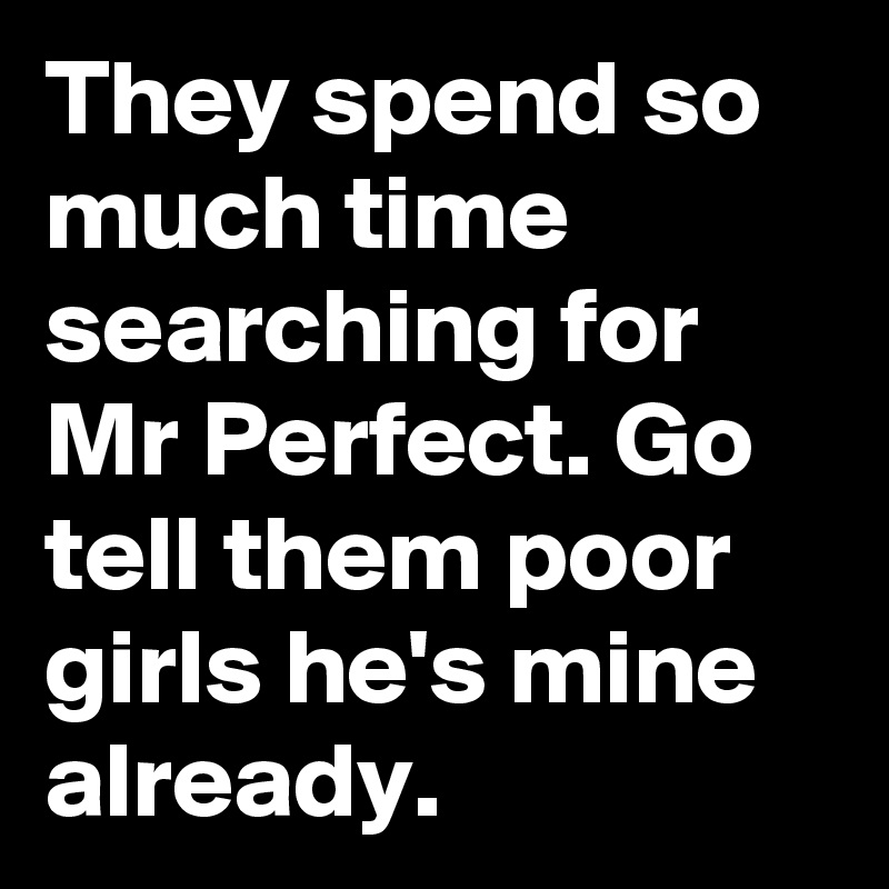 They spend so much time searching for Mr Perfect. Go tell them poor girls he's mine already. 