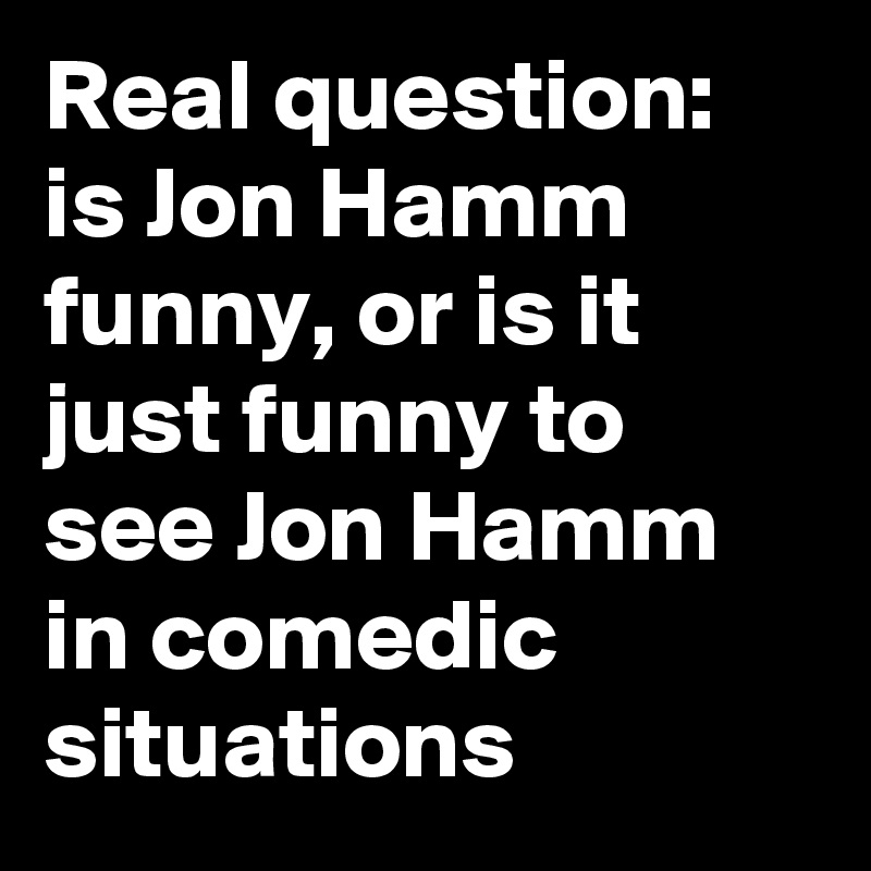 Real question: is Jon Hamm funny, or is it just funny to see Jon Hamm in comedic situations