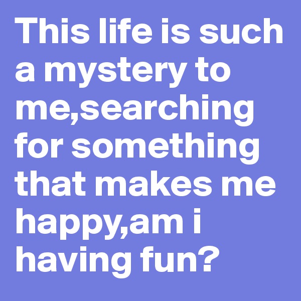 This life is such a mystery to me,searching for something that makes me happy,am i having fun?            