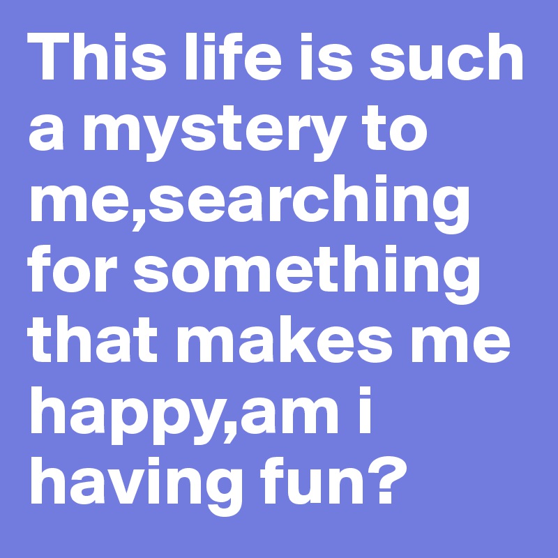 This life is such a mystery to me,searching for something that makes me happy,am i having fun?            