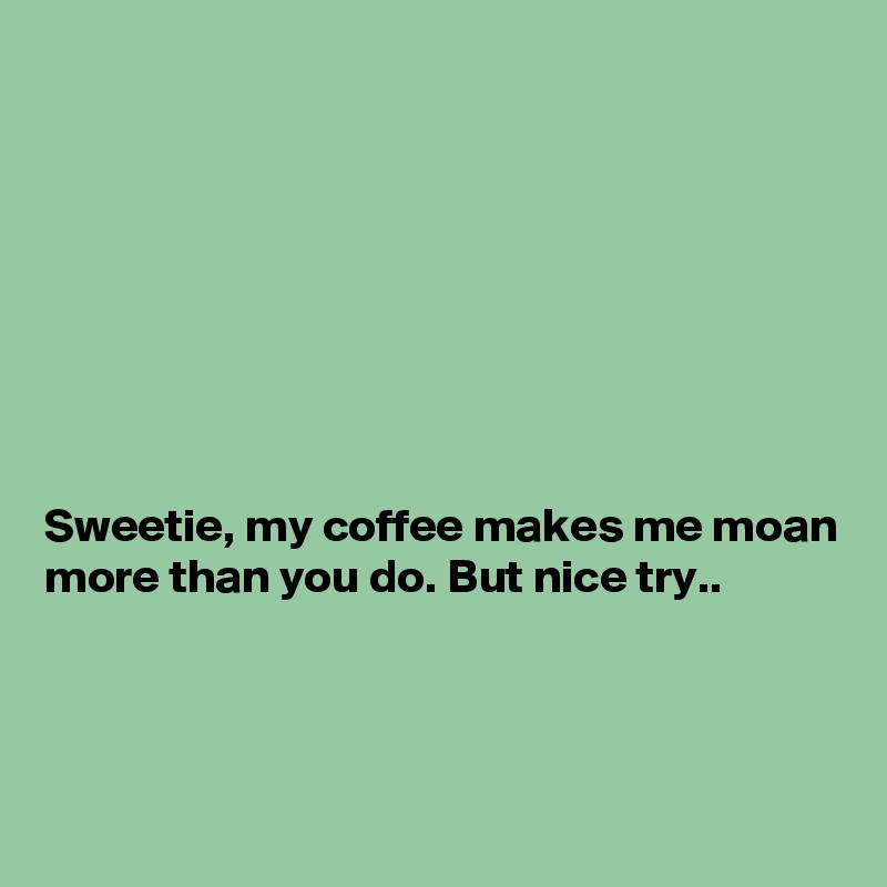 








Sweetie, my coffee makes me moan more than you do. But nice try..



