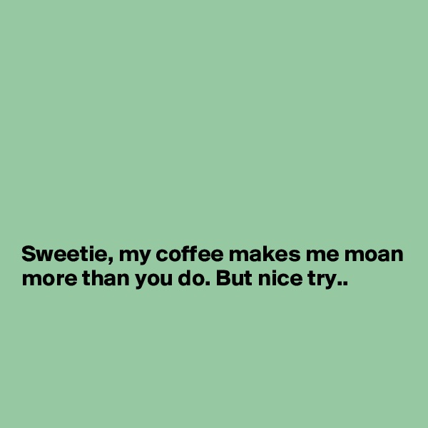 








Sweetie, my coffee makes me moan more than you do. But nice try..



