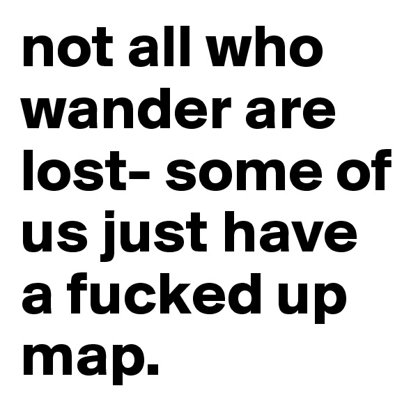 not all who wander are lost- some of us just have a fucked up map.